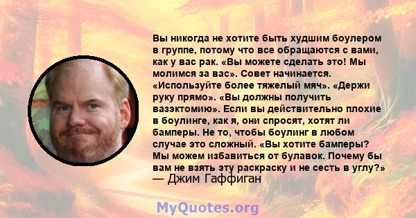 Вы никогда не хотите быть худшим боулером в группе, потому что все обращаются с вами, как у вас рак. «Вы можете сделать это! Мы молимся за вас». Совет начинается. «Используйте более тяжелый мяч». «Держи руку прямо». «Вы 