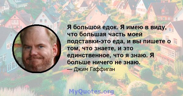 Я большой едок. Я имею в виду, что большая часть моей подставки-это еда, и вы пишете о том, что знаете, и это единственное, что я знаю. Я больше ничего не знаю.