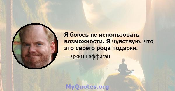 Я боюсь не использовать возможности. Я чувствую, что это своего рода подарки.