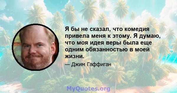 Я бы не сказал, что комедия привела меня к этому. Я думаю, что моя идея веры была еще одним обязанностью в моей жизни.