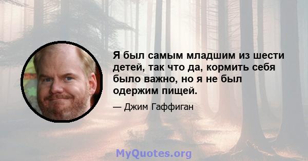 Я был самым младшим из шести детей, так что да, кормить себя было важно, но я не был одержим пищей.