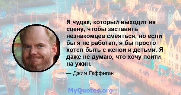 Я чудак, который выходит на сцену, чтобы заставить незнакомцев смеяться, но если бы я не работал, я бы просто хотел быть с женой и детьми. Я даже не думаю, что хочу пойти на ужин.