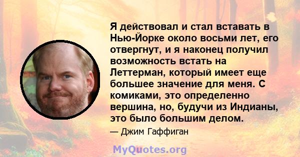 Я действовал и стал вставать в Нью-Йорке около восьми лет, его отвергнут, и я наконец получил возможность встать на Леттерман, который имеет еще большее значение для меня. С комиками, это определенно вершина, но, будучи 