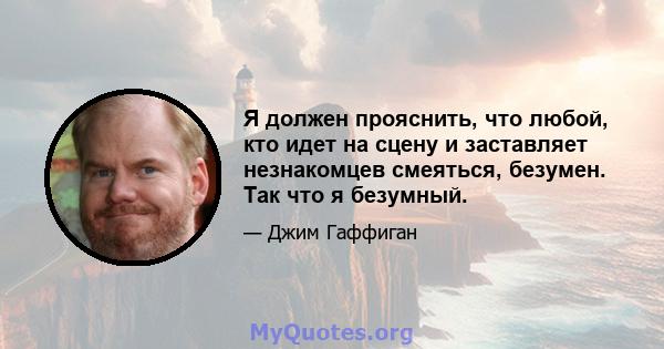 Я должен прояснить, что любой, кто идет на сцену и заставляет незнакомцев смеяться, безумен. Так что я безумный.