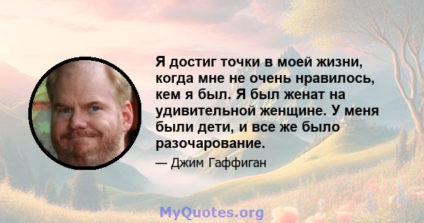 Я достиг точки в моей жизни, когда мне не очень нравилось, кем я был. Я был женат на удивительной женщине. У меня были дети, и все же было разочарование.