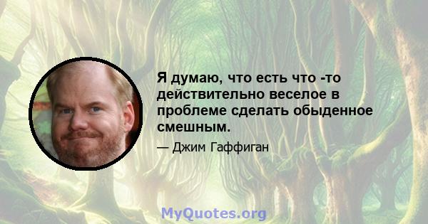 Я думаю, что есть что -то действительно веселое в проблеме сделать обыденное смешным.