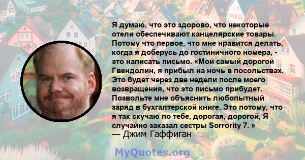 Я думаю, что это здорово, что некоторые отели обеспечивают канцелярские товары. Потому что первое, что мне нравится делать, когда я доберусь до гостиничного номера, - это написать письмо. «Мой самый дорогой Гвендолин, я 