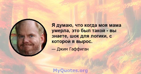 Я думаю, что когда моя мама умерла, это был такой - вы знаете, шок для логики, с которой я вырос.