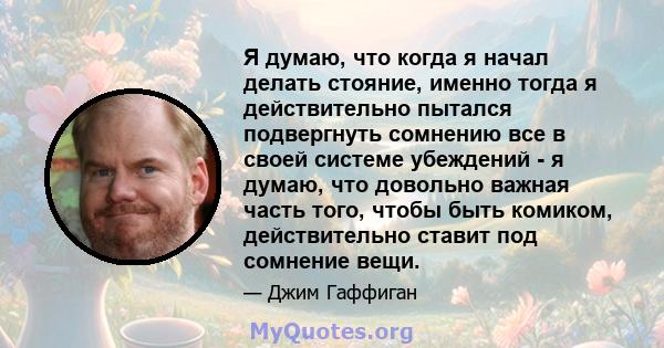 Я думаю, что когда я начал делать стояние, именно тогда я действительно пытался подвергнуть сомнению все в своей системе убеждений - я думаю, что довольно важная часть того, чтобы быть комиком, действительно ставит под