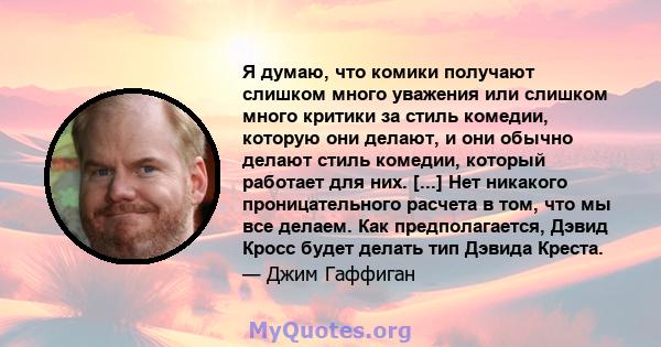 Я думаю, что комики получают слишком много уважения или слишком много критики за стиль комедии, которую они делают, и они обычно делают стиль комедии, который работает для них. [...] Нет никакого проницательного расчета 