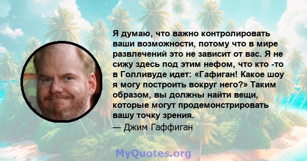 Я думаю, что важно контролировать ваши возможности, потому что в мире развлечений это не зависит от вас. Я не сижу здесь под этим нефом, что кто -то в Голливуде идет: «Гафиган! Какое шоу я могу построить вокруг него?»