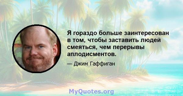 Я гораздо больше заинтересован в том, чтобы заставить людей смеяться, чем перерывы аплодисментов.