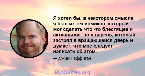 Я хотел бы, в некотором смысле, я был из тех комиков, который мог сделать что -то блестящее и актуальное, но я парень, который застрял в вращающейся дверь и думает, что мне следует написать об этом.