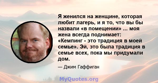 Я женился на женщине, которая любит лагерь, и я то, что вы бы назвали «в помещении» ... моя жена всегда поднимает: «Кемпинг - это традиция в моей семье». Эй, это была традиция в семье всех, пока мы придумали дом.