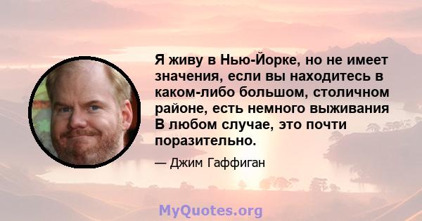 Я живу в Нью-Йорке, но не имеет значения, если вы находитесь в каком-либо большом, столичном районе, есть немного выживания В любом случае, это почти поразительно.