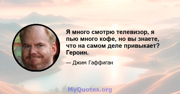 Я много смотрю телевизор, я пью много кофе, но вы знаете, что на самом деле привыкает? Героин.