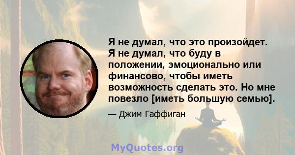 Я не думал, что это произойдет. Я не думал, что буду в положении, эмоционально или финансово, чтобы иметь возможность сделать это. Но мне повезло [иметь большую семью].