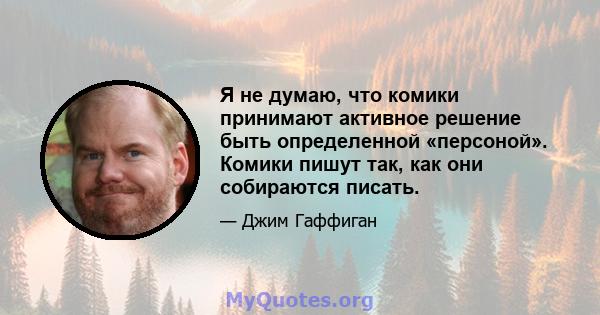 Я не думаю, что комики принимают активное решение быть определенной «персоной». Комики пишут так, как они собираются писать.