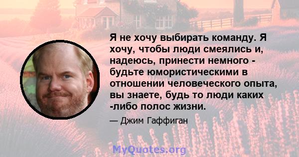 Я не хочу выбирать команду. Я хочу, чтобы люди смеялись и, надеюсь, принести немного - будьте юмористическими в отношении человеческого опыта, вы знаете, будь то люди каких -либо полос жизни.