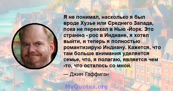 Я не понимал, насколько я был вроде Хузье или Среднего Запада, пока не переехал в Нью -Йорк. Это странно - рос в Индиане, я хотел выйти, и теперь я полностью романтизирую Индиану. Кажется, что там больше внимания