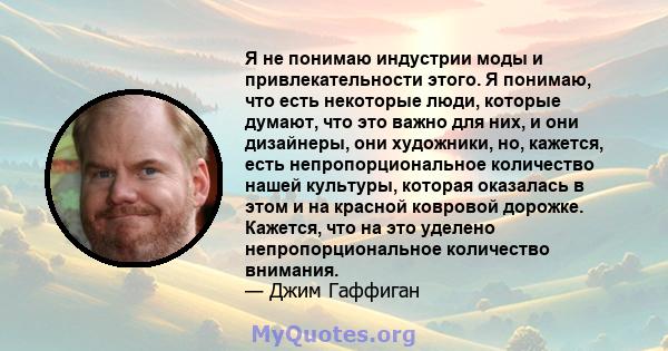 Я не понимаю индустрии моды и привлекательности этого. Я понимаю, что есть некоторые люди, которые думают, что это важно для них, и они дизайнеры, они художники, но, кажется, есть непропорциональное количество нашей