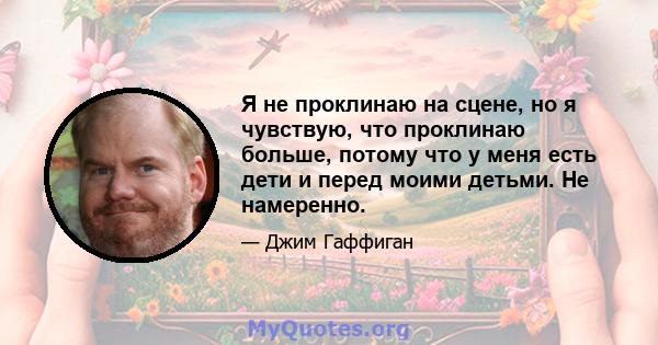 Я не проклинаю на сцене, но я чувствую, что проклинаю больше, потому что у меня есть дети и перед моими детьми. Не намеренно.