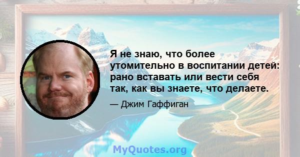 Я не знаю, что более утомительно в воспитании детей: рано вставать или вести себя так, как вы знаете, что делаете.