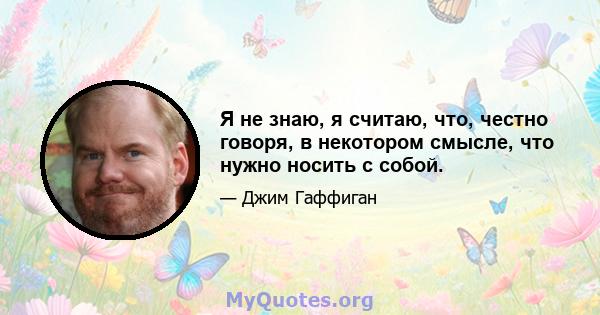 Я не знаю, я считаю, что, честно говоря, в некотором смысле, что нужно носить с собой.