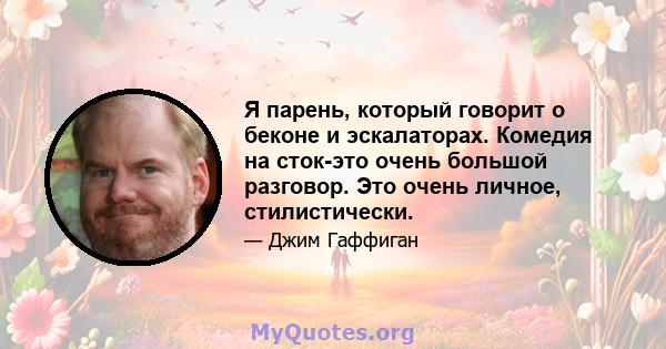 Я парень, который говорит о беконе и эскалаторах. Комедия на сток-это очень большой разговор. Это очень личное, стилистически.