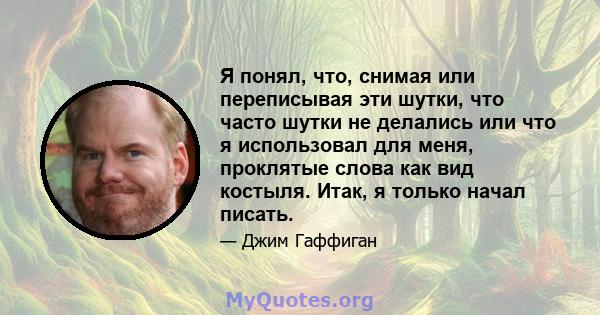 Я понял, что, снимая или переписывая эти шутки, что часто шутки не делались или что я использовал для меня, проклятые слова как вид костыля. Итак, я только начал писать.