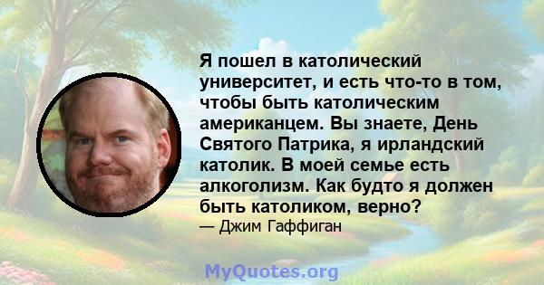 Я пошел в католический университет, и есть что-то в том, чтобы быть католическим американцем. Вы знаете, День Святого Патрика, я ирландский католик. В моей семье есть алкоголизм. Как будто я должен быть католиком, верно?