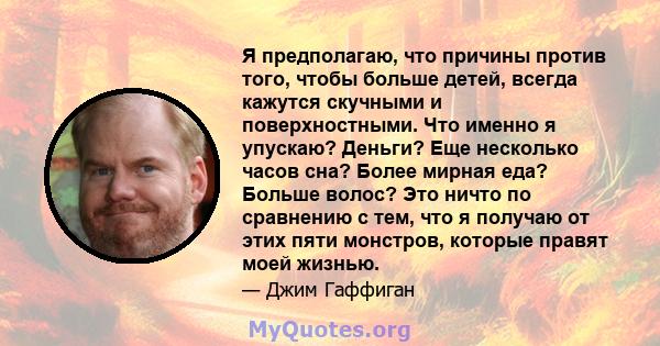 Я предполагаю, что причины против того, чтобы больше детей, всегда кажутся скучными и поверхностными. Что именно я упускаю? Деньги? Еще несколько часов сна? Более мирная еда? Больше волос? Это ничто по сравнению с тем,