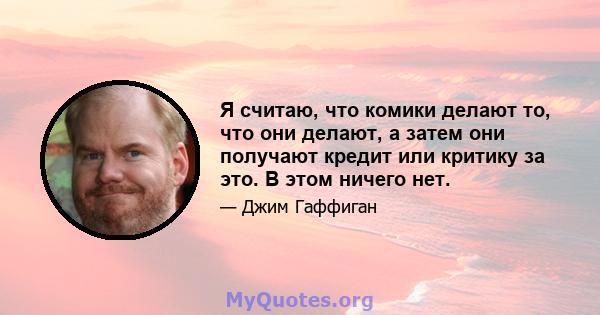 Я считаю, что комики делают то, что они делают, а затем они получают кредит или критику за это. В этом ничего нет.