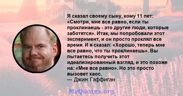 Я сказал своему сыну, кому 11 лет: «Смотри, мне все равно, если ты проклинаешь - это другие люди, которые заботятся». Итак, мы попробовали этот эксперимент, и он просто проклял все время. И я сказал: «Хорошо, теперь мне 