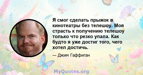 Я смог сделать прыжок в кинотеатры без телешоу. Моя страсть к получению телешоу только что резко упала. Как будто я уже достиг того, чего хотел достичь.