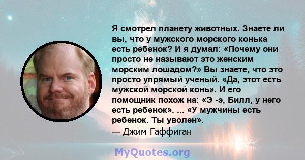 Я смотрел планету животных. Знаете ли вы, что у мужского морского конька есть ребенок? И я думал: «Почему они просто не называют это женским морским лошадом?» Вы знаете, что это просто упрямый ученый. «Да, этот есть