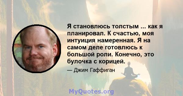 Я становлюсь толстым ... как я планировал. К счастью, моя интуиция намеренная. Я на самом деле готовлюсь к большой роли. Конечно, это булочка с корицей.