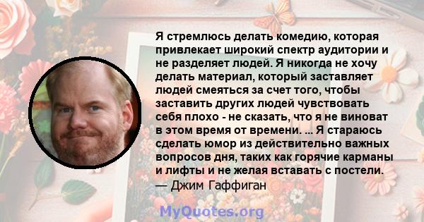 Я стремлюсь делать комедию, которая привлекает широкий спектр аудитории и не разделяет людей. Я никогда не хочу делать материал, который заставляет людей смеяться за счет того, чтобы заставить других людей чувствовать