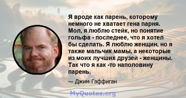 Я вроде как парень, которому немного не хватает гена парня. Мол, я люблю стейк, но понятие гольфа - последнее, что я хотел бы сделать. Я люблю женщин, но я также мальчик мамы, а некоторые из моих лучших друзей -