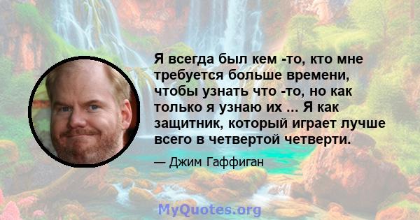 Я всегда был кем -то, кто мне требуется больше времени, чтобы узнать что -то, но как только я узнаю их ... Я как защитник, который играет лучше всего в четвертой четверти.