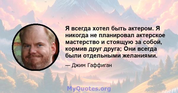 Я всегда хотел быть актером. Я никогда не планировал актерское мастерство и стоящую за собой, кормив друг друга; Они всегда были отдельными желаниями.