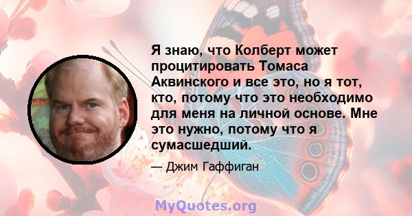 Я знаю, что Колберт может процитировать Томаса Аквинского и все это, но я тот, кто, потому что это необходимо для меня на личной основе. Мне это нужно, потому что я сумасшедший.