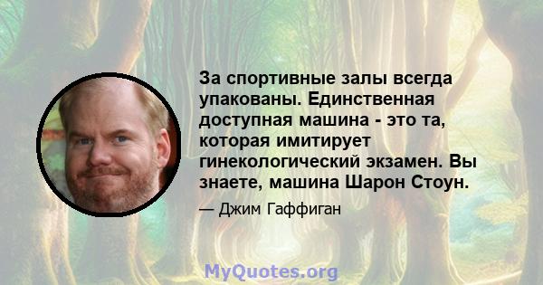 За спортивные залы всегда упакованы. Единственная доступная машина - это та, которая имитирует гинекологический экзамен. Вы знаете, машина Шарон Стоун.