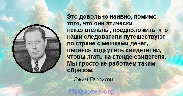 Это довольно наивно, помимо того, что они этически нежелательны, предположить, что наши следователи путешествуют по стране с мешками денег, пытаясь подкупить свидетелей, чтобы лгать на стенде свидетеля. Мы просто не