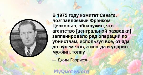 В 1975 году комитет Сената, возглавляемый Фрэнком Церковью, обнаружил, что агентство [центральной разведки] запланировало ряд операций по убийствам, используя все, от яда до пулеметов, а иногда и ударил мужчин, толпу