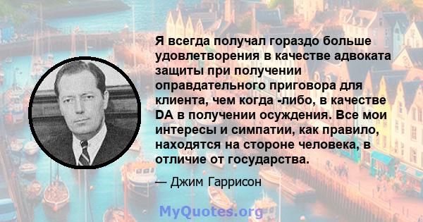 Я всегда получал гораздо больше удовлетворения в качестве адвоката защиты при получении оправдательного приговора для клиента, чем когда -либо, в качестве DA в получении осуждения. Все мои интересы и симпатии, как