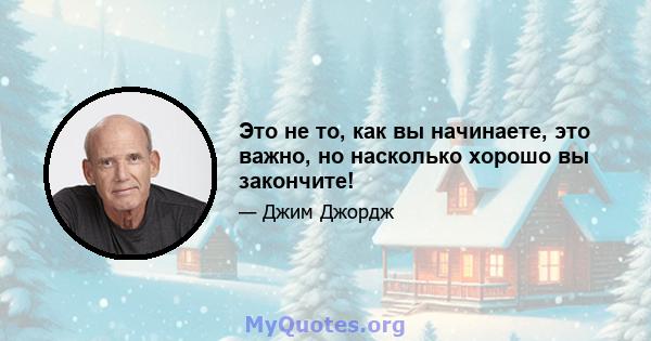 Это не то, как вы начинаете, это важно, но насколько хорошо вы закончите!