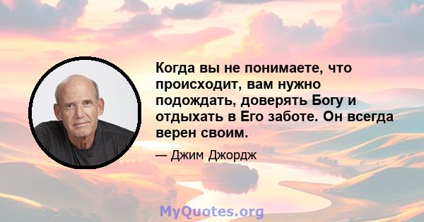 Когда вы не понимаете, что происходит, вам нужно подождать, доверять Богу и отдыхать в Его заботе. Он всегда верен своим.