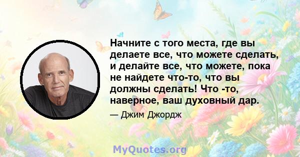 Начните с того места, где вы делаете все, что можете сделать, и делайте все, что можете, пока не найдете что-то, что вы должны сделать! Что -то, наверное, ваш духовный дар.