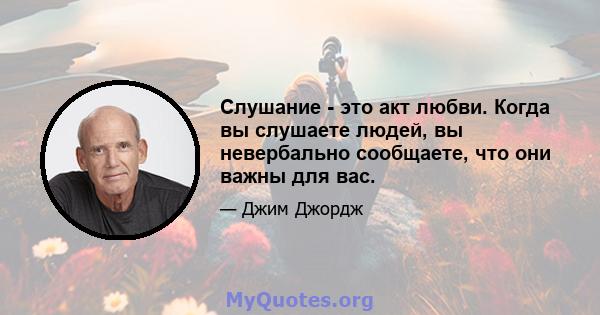 Слушание - это акт любви. Когда вы слушаете людей, вы невербально сообщаете, что они важны для вас.